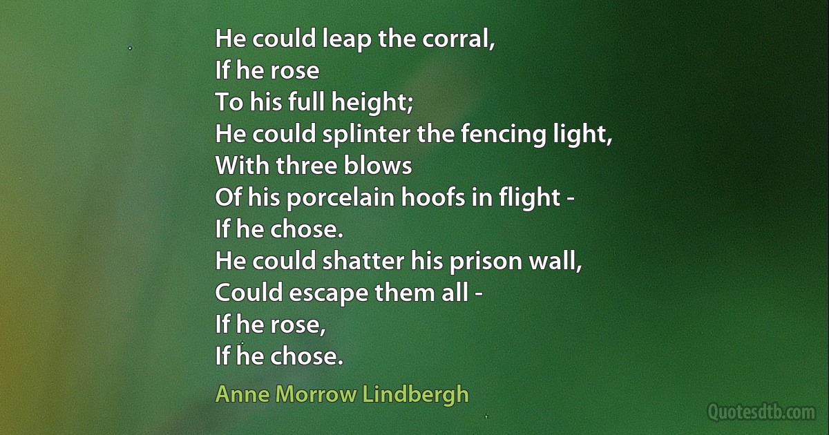 He could leap the corral,
If he rose
To his full height;
He could splinter the fencing light,
With three blows
Of his porcelain hoofs in flight -
If he chose.
He could shatter his prison wall,
Could escape them all -
If he rose,
If he chose. (Anne Morrow Lindbergh)