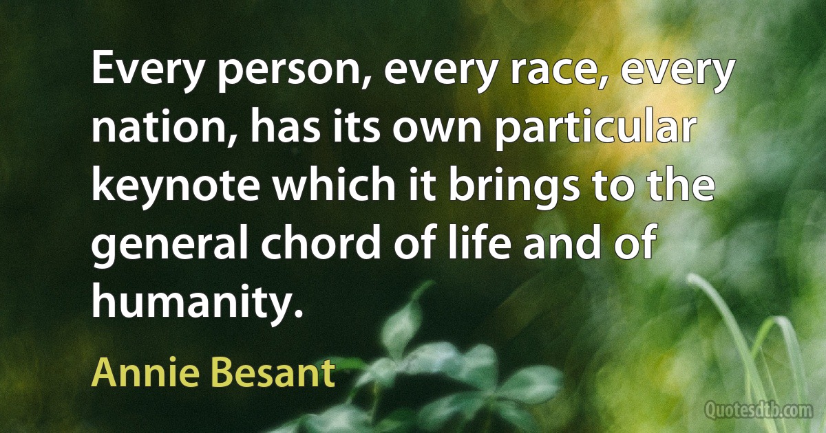 Every person, every race, every nation, has its own particular keynote which it brings to the general chord of life and of humanity. (Annie Besant)