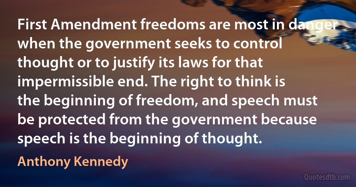 First Amendment freedoms are most in danger when the government seeks to control thought or to justify its laws for that impermissible end. The right to think is the beginning of freedom, and speech must be protected from the government because speech is the beginning of thought. (Anthony Kennedy)