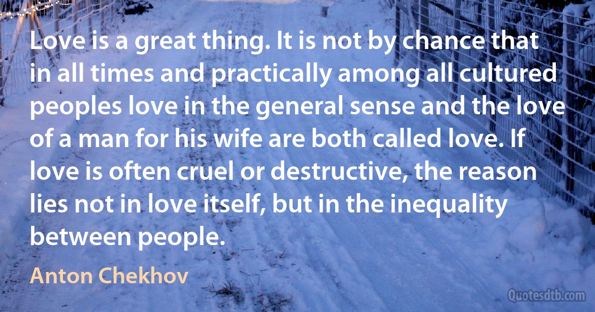 Love is a great thing. It is not by chance that in all times and practically among all cultured peoples love in the general sense and the love of a man for his wife are both called love. If love is often cruel or destructive, the reason lies not in love itself, but in the inequality between people. (Anton Chekhov)