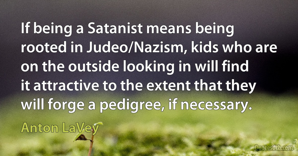 If being a Satanist means being rooted in Judeo/Nazism, kids who are on the outside looking in will find it attractive to the extent that they will forge a pedigree, if necessary. (Anton LaVey)