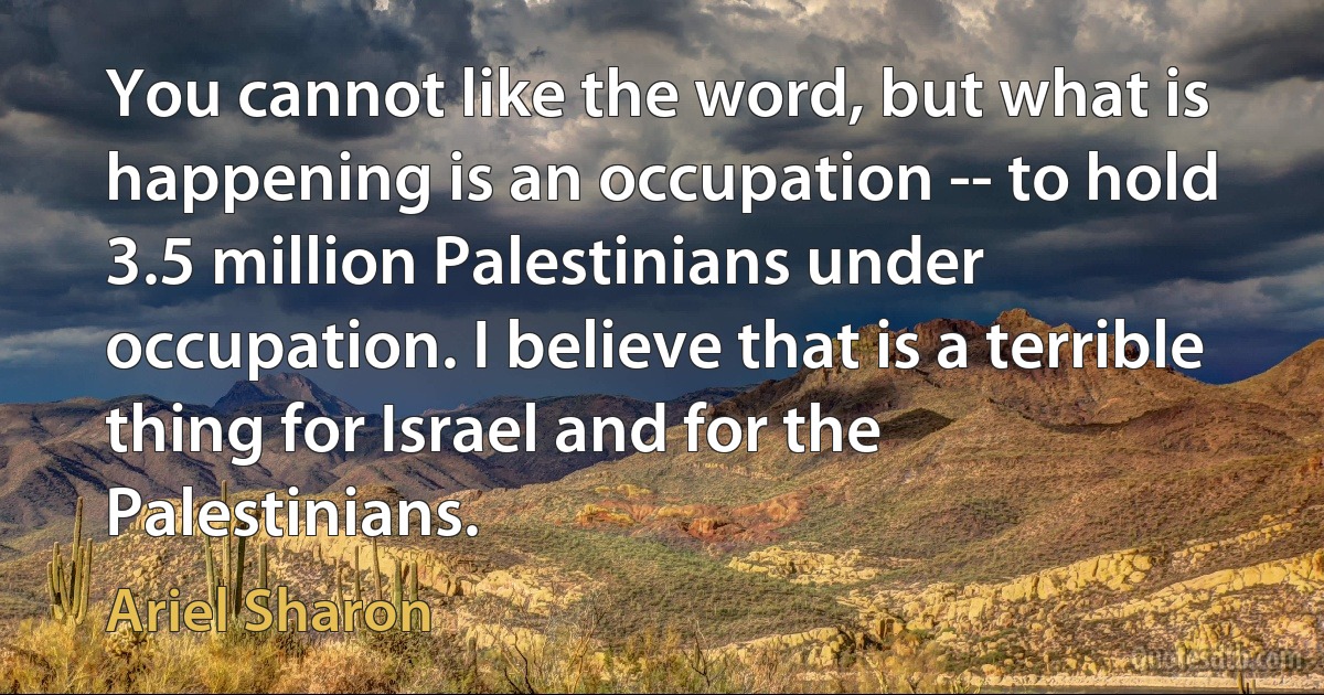 You cannot like the word, but what is happening is an occupation -- to hold 3.5 million Palestinians under occupation. I believe that is a terrible thing for Israel and for the Palestinians. (Ariel Sharon)