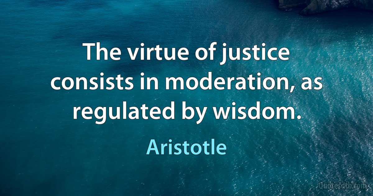 The virtue of justice consists in moderation, as regulated by wisdom. (Aristotle)