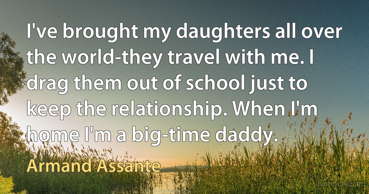 I've brought my daughters all over the world-they travel with me. I drag them out of school just to keep the relationship. When I'm home I'm a big-time daddy. (Armand Assante)