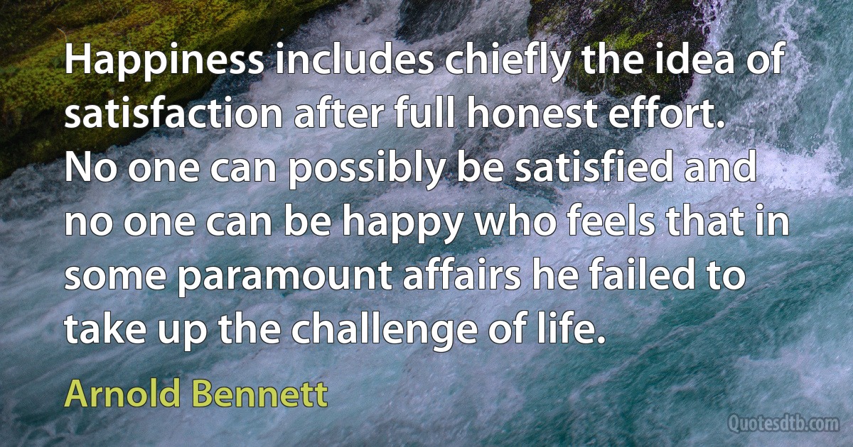 Happiness includes chiefly the idea of satisfaction after full honest effort. No one can possibly be satisfied and no one can be happy who feels that in some paramount affairs he failed to take up the challenge of life. (Arnold Bennett)