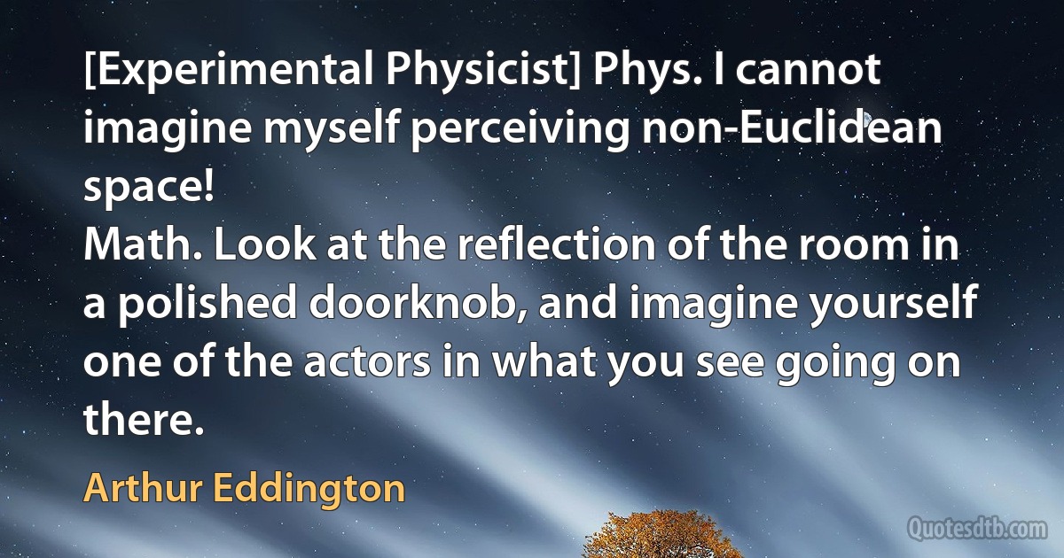 [Experimental Physicist] Phys. I cannot imagine myself perceiving non-Euclidean space!
Math. Look at the reflection of the room in a polished doorknob, and imagine yourself one of the actors in what you see going on there. (Arthur Eddington)