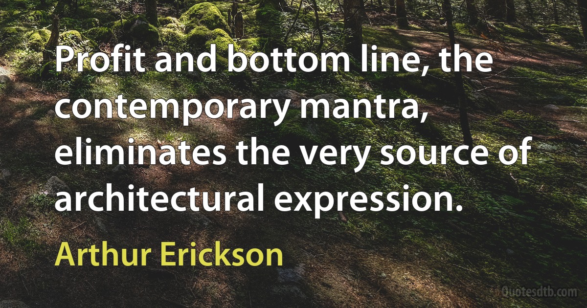 Profit and bottom line, the contemporary mantra, eliminates the very source of architectural expression. (Arthur Erickson)