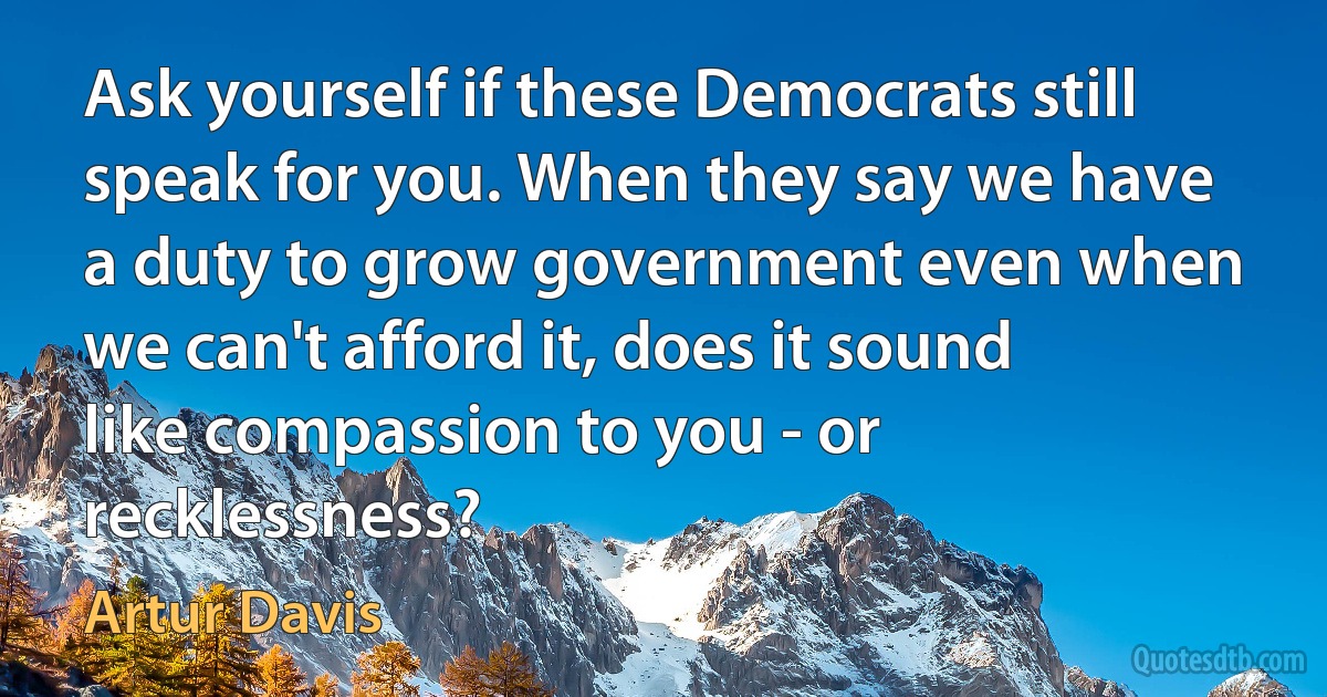 Ask yourself if these Democrats still speak for you. When they say we have a duty to grow government even when we can't afford it, does it sound like compassion to you - or recklessness? (Artur Davis)