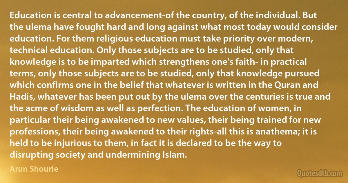 Education is central to advancement-of the country, of the individual. But the ulema have fought hard and long against what most today would consider education. For them religious education must take priority over modern, technical education. Only those subjects are to be studied, only that knowledge is to be imparted which strengthens one's faith- in practical terms, only those subjects are to be studied, only that knowledge pursued which confirms one in the belief that whatever is written in the Quran and Hadis, whatever has been put out by the ulema over the centuries is true and the acme of wisdom as well as perfection. The education of women, in particular their being awakened to new values, their being trained for new professions, their being awakened to their rights-all this is anathema; it is held to be injurious to them, in fact it is declared to be the way to disrupting society and undermining Islam. (Arun Shourie)