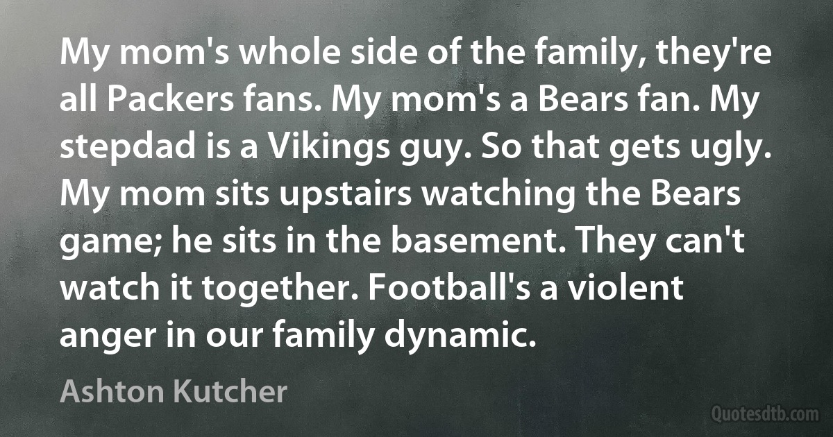 My mom's whole side of the family, they're all Packers fans. My mom's a Bears fan. My stepdad is a Vikings guy. So that gets ugly. My mom sits upstairs watching the Bears game; he sits in the basement. They can't watch it together. Football's a violent anger in our family dynamic. (Ashton Kutcher)