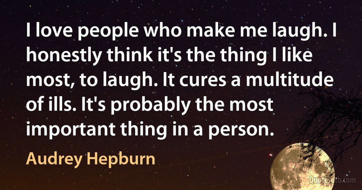 I love people who make me laugh. I honestly think it's the thing I like most, to laugh. It cures a multitude of ills. It's probably the most important thing in a person. (Audrey Hepburn)