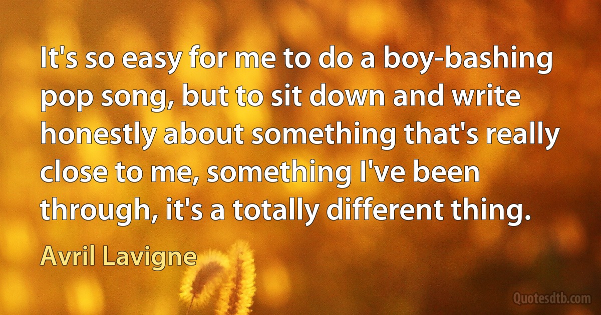 It's so easy for me to do a boy-bashing pop song, but to sit down and write honestly about something that's really close to me, something I've been through, it's a totally different thing. (Avril Lavigne)