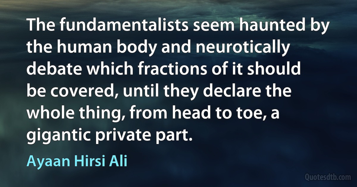 The fundamentalists seem haunted by the human body and neurotically debate which fractions of it should be covered, until they declare the whole thing, from head to toe, a gigantic private part. (Ayaan Hirsi Ali)