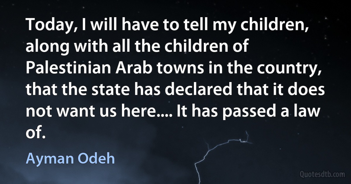 Today, I will have to tell my children, along with all the children of Palestinian Arab towns in the country, that the state has declared that it does not want us here.... It has passed a law of. (Ayman Odeh)