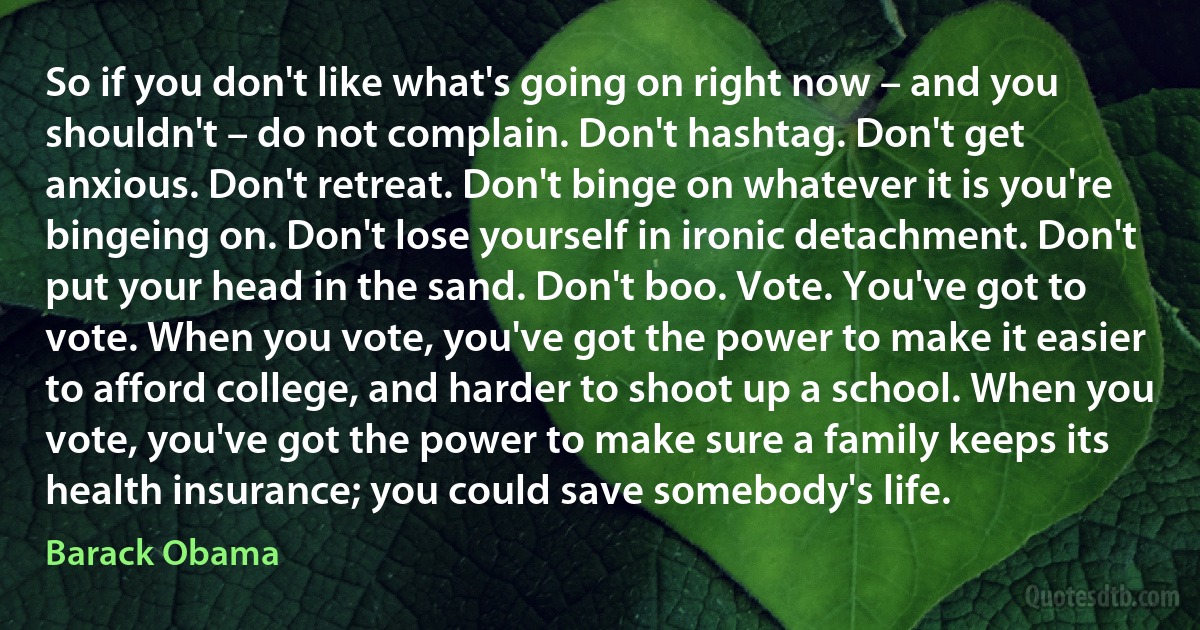 So if you don't like what's going on right now – and you shouldn't – do not complain. Don't hashtag. Don't get anxious. Don't retreat. Don't binge on whatever it is you're bingeing on. Don't lose yourself in ironic detachment. Don't put your head in the sand. Don't boo. Vote. You've got to vote. When you vote, you've got the power to make it easier to afford college, and harder to shoot up a school. When you vote, you've got the power to make sure a family keeps its health insurance; you could save somebody's life. (Barack Obama)