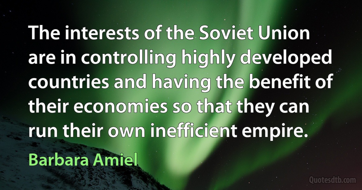 The interests of the Soviet Union are in controlling highly developed countries and having the benefit of their economies so that they can run their own inefficient empire. (Barbara Amiel)