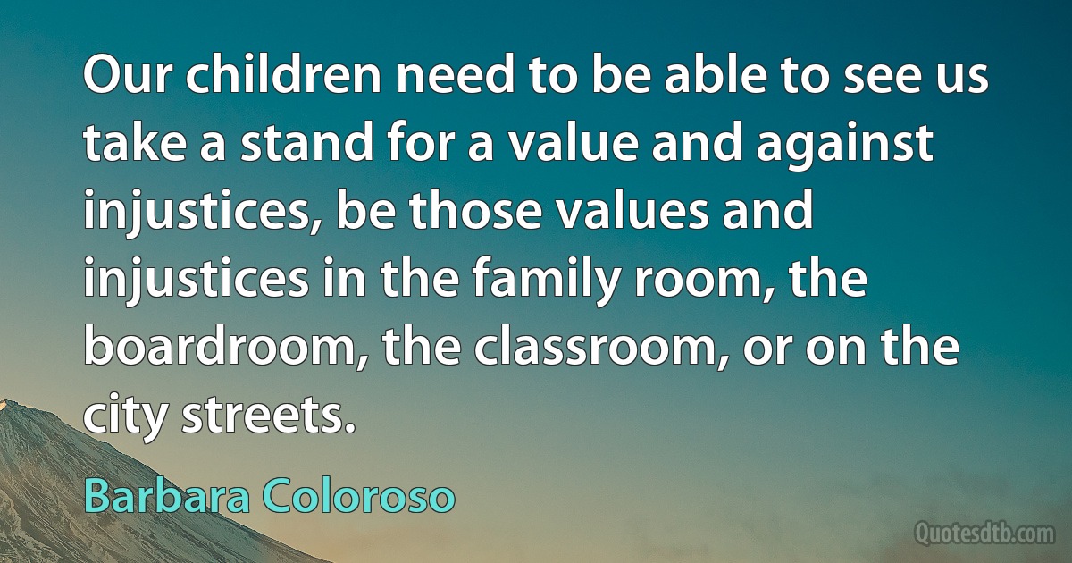 Our children need to be able to see us take a stand for a value and against injustices, be those values and injustices in the family room, the boardroom, the classroom, or on the city streets. (Barbara Coloroso)