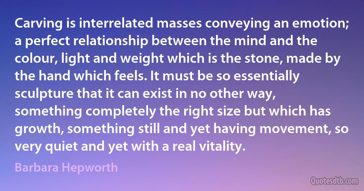 Carving is interrelated masses conveying an emotion; a perfect relationship between the mind and the colour, light and weight which is the stone, made by the hand which feels. It must be so essentially sculpture that it can exist in no other way, something completely the right size but which has growth, something still and yet having movement, so very quiet and yet with a real vitality. (Barbara Hepworth)