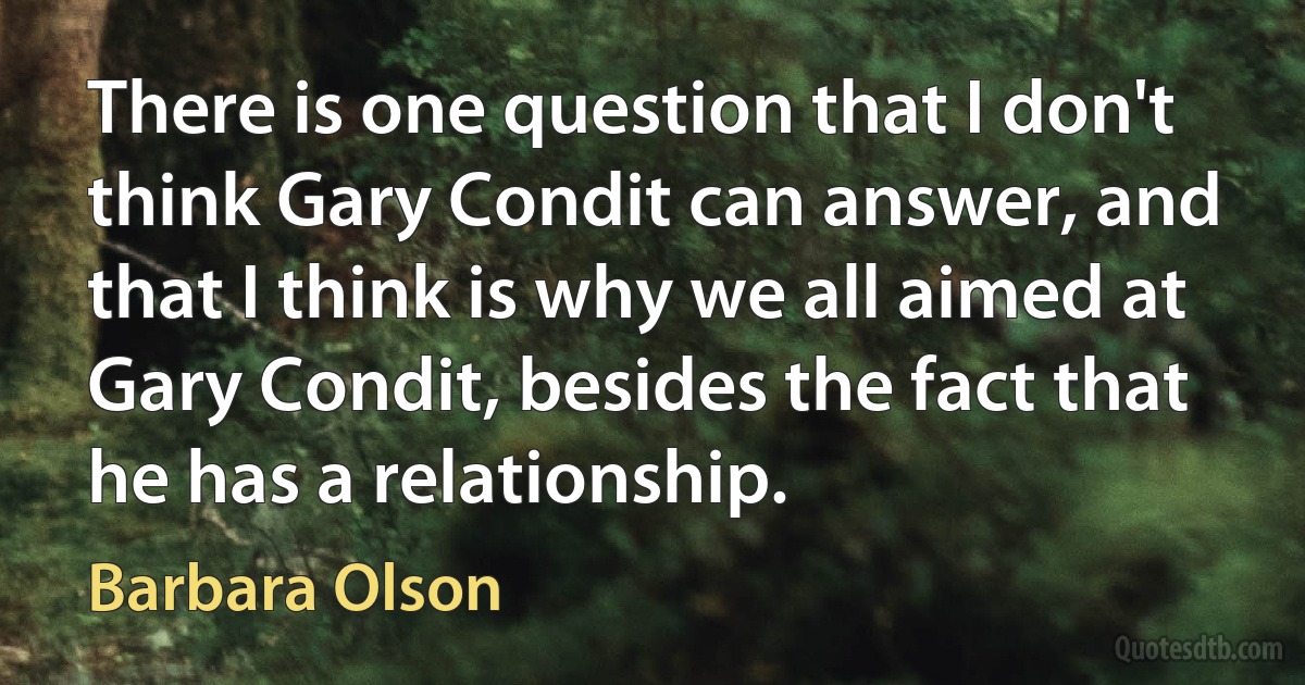 There is one question that I don't think Gary Condit can answer, and that I think is why we all aimed at Gary Condit, besides the fact that he has a relationship. (Barbara Olson)