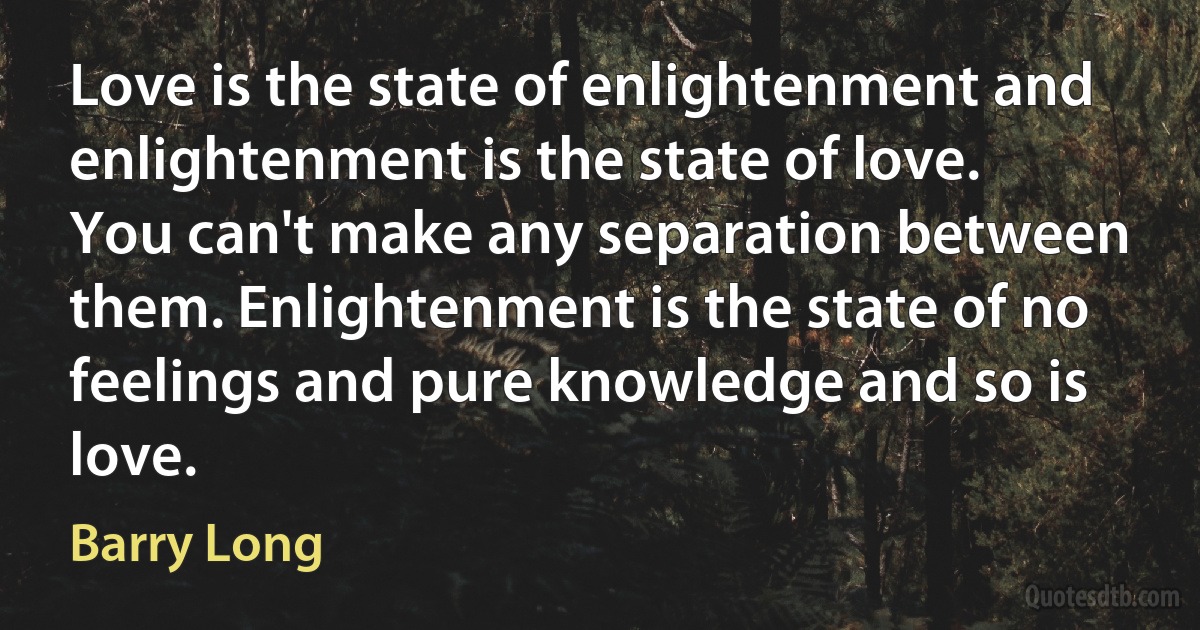 Love is the state of enlightenment and enlightenment is the state of love. You can't make any separation between them. Enlightenment is the state of no feelings and pure knowledge and so is love. (Barry Long)