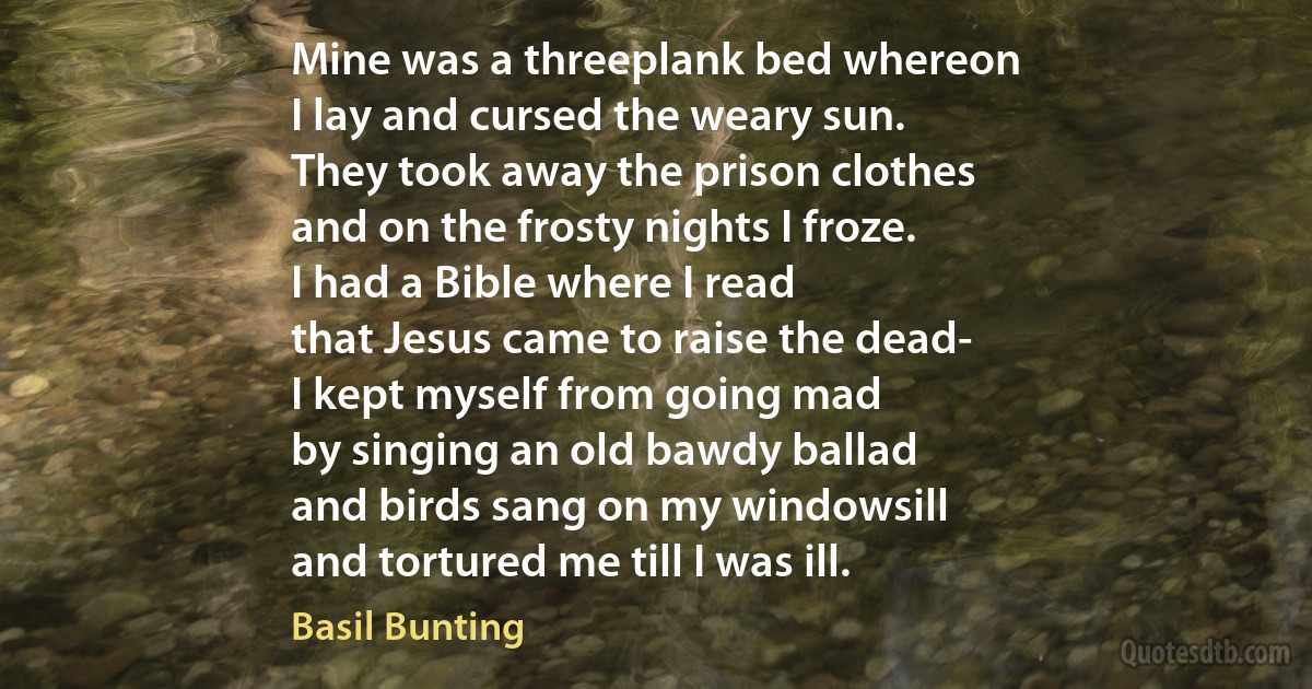 Mine was a threeplank bed whereon
I lay and cursed the weary sun.
They took away the prison clothes
and on the frosty nights I froze.
I had a Bible where I read
that Jesus came to raise the dead-
I kept myself from going mad
by singing an old bawdy ballad
and birds sang on my windowsill
and tortured me till I was ill. (Basil Bunting)