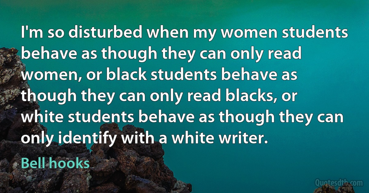 I'm so disturbed when my women students behave as though they can only read women, or black students behave as though they can only read blacks, or white students behave as though they can only identify with a white writer. (Bell hooks)