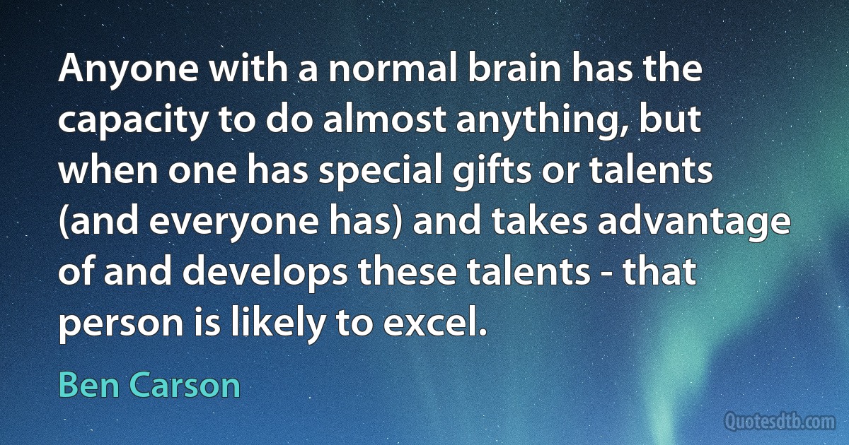 Anyone with a normal brain has the capacity to do almost anything, but when one has special gifts or talents (and everyone has) and takes advantage of and develops these talents - that person is likely to excel. (Ben Carson)