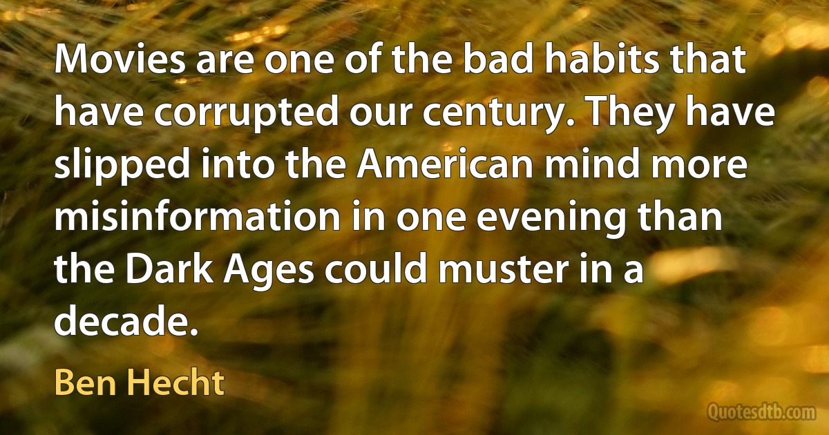 Movies are one of the bad habits that have corrupted our century. They have slipped into the American mind more misinformation in one evening than the Dark Ages could muster in a decade. (Ben Hecht)