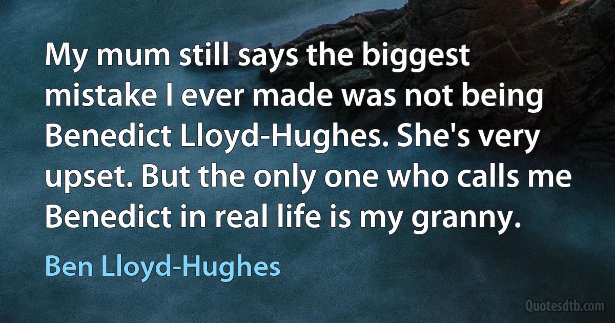 My mum still says the biggest mistake I ever made was not being Benedict Lloyd-Hughes. She's very upset. But the only one who calls me Benedict in real life is my granny. (Ben Lloyd-Hughes)