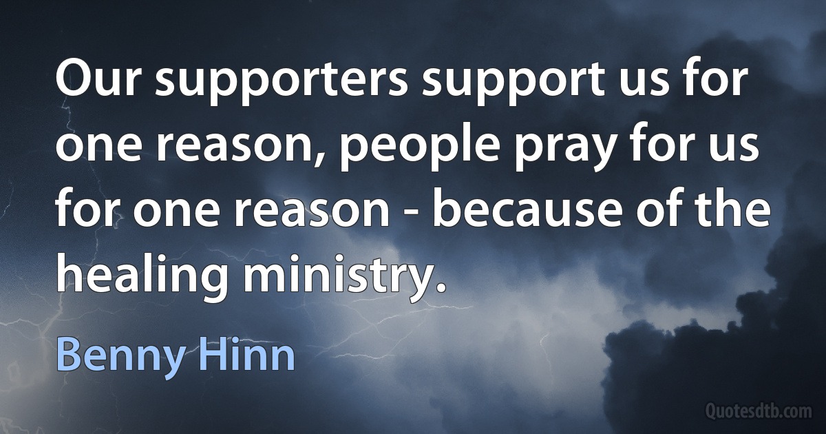 Our supporters support us for one reason, people pray for us for one reason - because of the healing ministry. (Benny Hinn)