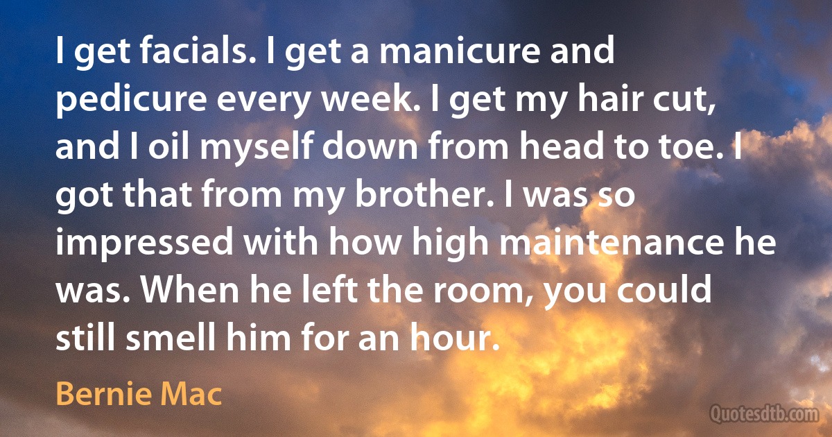 I get facials. I get a manicure and pedicure every week. I get my hair cut, and I oil myself down from head to toe. I got that from my brother. I was so impressed with how high maintenance he was. When he left the room, you could still smell him for an hour. (Bernie Mac)