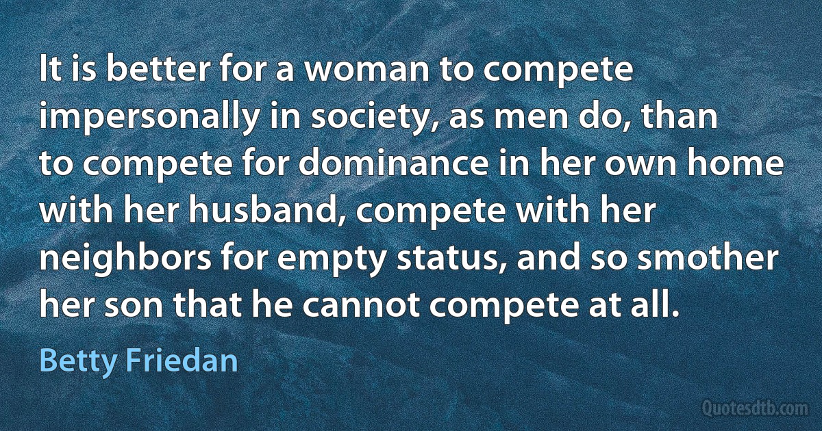 It is better for a woman to compete impersonally in society, as men do, than to compete for dominance in her own home with her husband, compete with her neighbors for empty status, and so smother her son that he cannot compete at all. (Betty Friedan)