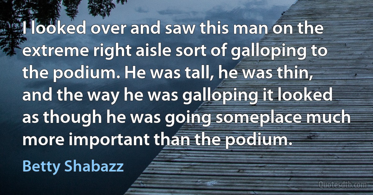 I looked over and saw this man on the extreme right aisle sort of galloping to the podium. He was tall, he was thin, and the way he was galloping it looked as though he was going someplace much more important than the podium. (Betty Shabazz)