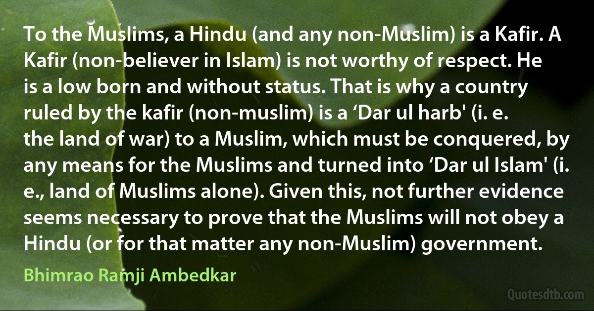 To the Muslims, a Hindu (and any non-Muslim) is a Kafir. A Kafir (non-believer in Islam) is not worthy of respect. He is a low born and without status. That is why a country ruled by the kafir (non-muslim) is a ‘Dar ul harb' (i. e. the land of war) to a Muslim, which must be conquered, by any means for the Muslims and turned into ‘Dar ul Islam' (i. e., land of Muslims alone). Given this, not further evidence seems necessary to prove that the Muslims will not obey a Hindu (or for that matter any non-Muslim) government. (Bhimrao Ramji Ambedkar)