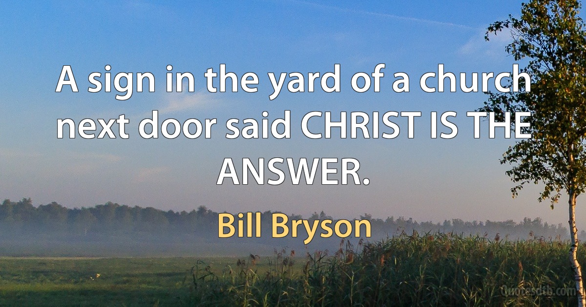 A sign in the yard of a church next door said CHRIST IS THE ANSWER. (Bill Bryson)