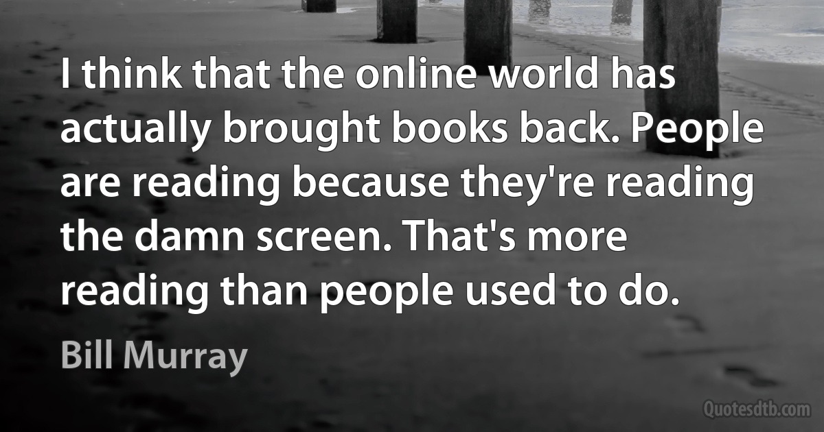 I think that the online world has actually brought books back. People are reading because they're reading the damn screen. That's more reading than people used to do. (Bill Murray)