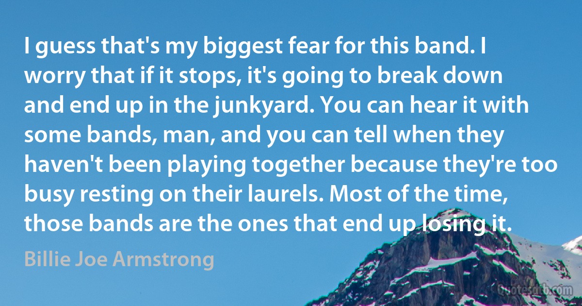 I guess that's my biggest fear for this band. I worry that if it stops, it's going to break down and end up in the junkyard. You can hear it with some bands, man, and you can tell when they haven't been playing together because they're too busy resting on their laurels. Most of the time, those bands are the ones that end up losing it. (Billie Joe Armstrong)