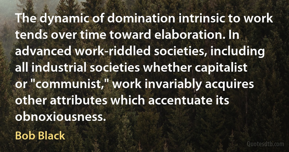 The dynamic of domination intrinsic to work tends over time toward elaboration. In advanced work-riddled societies, including all industrial societies whether capitalist or "communist," work invariably acquires other attributes which accentuate its obnoxiousness. (Bob Black)