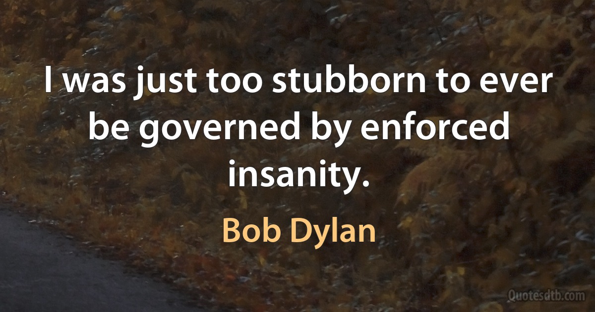 I was just too stubborn to ever be governed by enforced insanity. (Bob Dylan)