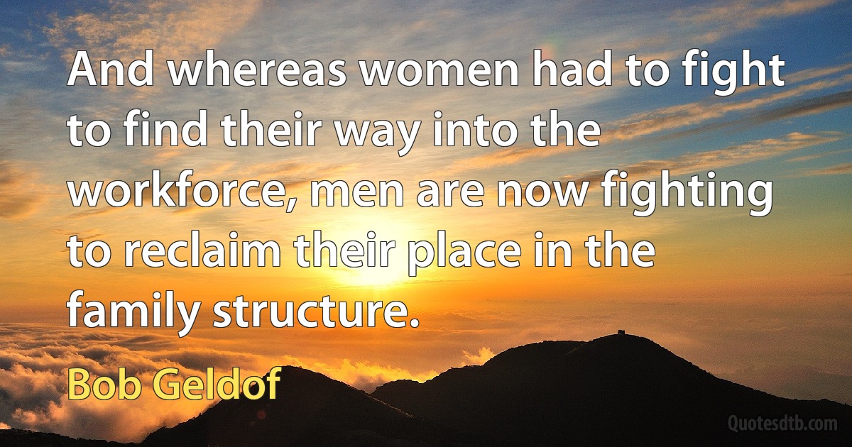 And whereas women had to fight to find their way into the workforce, men are now fighting to reclaim their place in the family structure. (Bob Geldof)