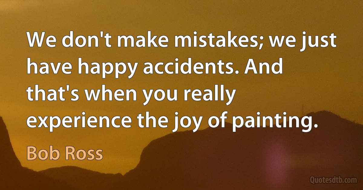 We don't make mistakes; we just have happy accidents. And that's when you really experience the joy of painting. (Bob Ross)