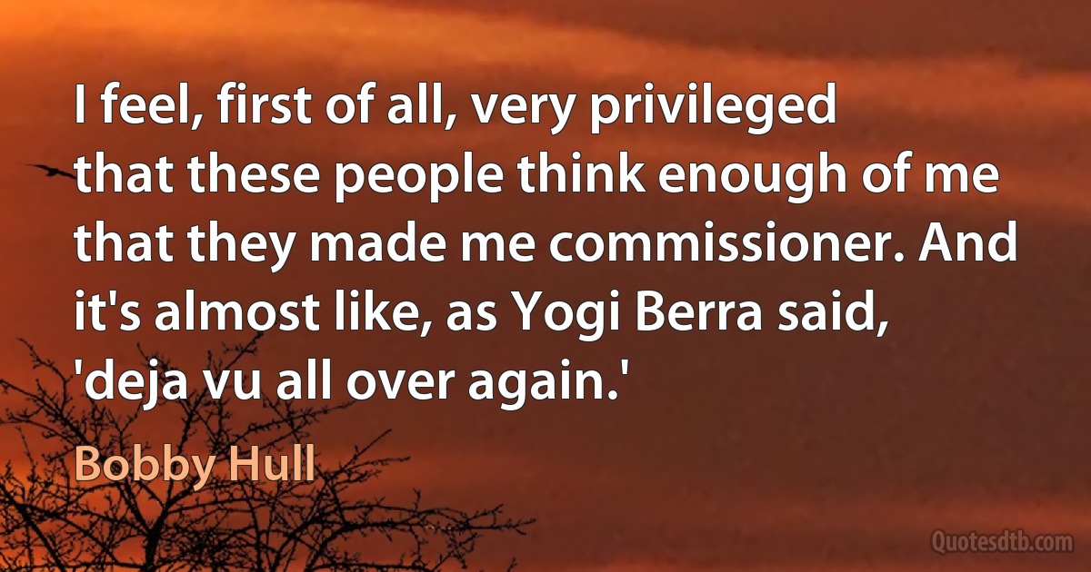 I feel, first of all, very privileged that these people think enough of me that they made me commissioner. And it's almost like, as Yogi Berra said, 'deja vu all over again.' (Bobby Hull)