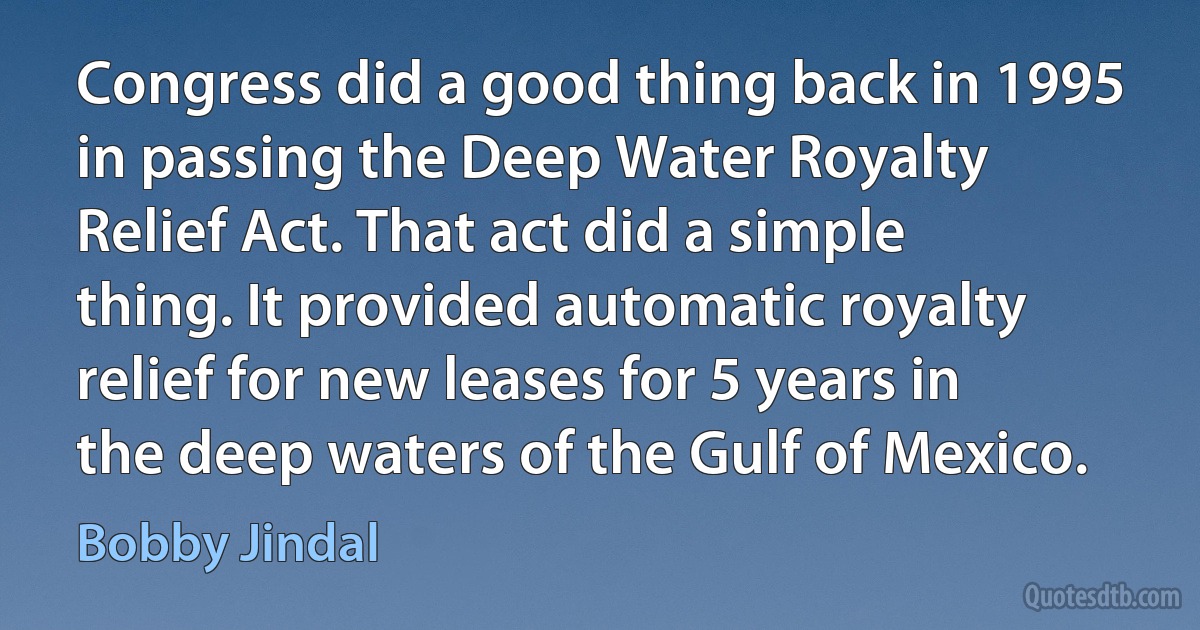 Congress did a good thing back in 1995 in passing the Deep Water Royalty Relief Act. That act did a simple thing. It provided automatic royalty relief for new leases for 5 years in the deep waters of the Gulf of Mexico. (Bobby Jindal)