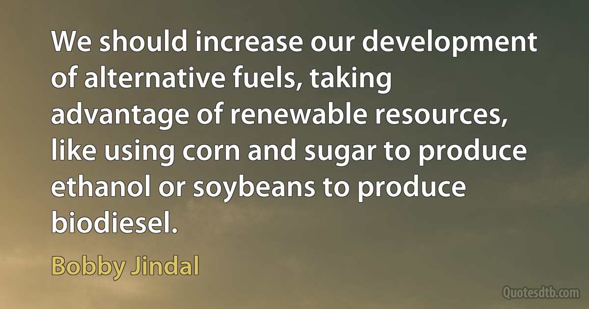 We should increase our development of alternative fuels, taking advantage of renewable resources, like using corn and sugar to produce ethanol or soybeans to produce biodiesel. (Bobby Jindal)