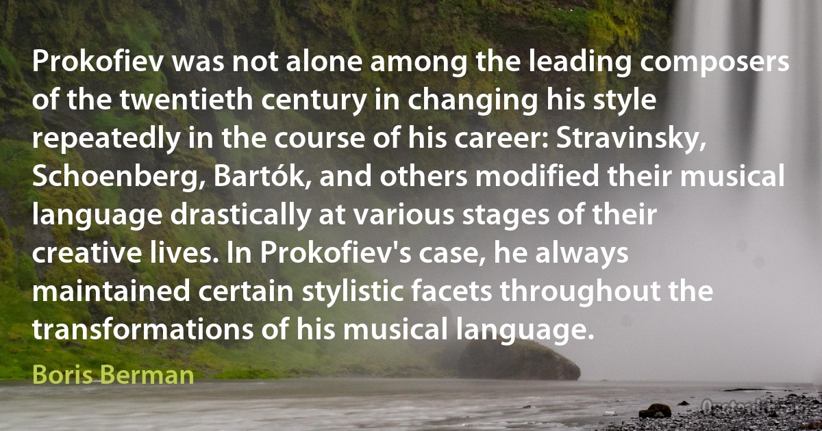 Prokofiev was not alone among the leading composers of the twentieth century in changing his style repeatedly in the course of his career: Stravinsky, Schoenberg, Bartók, and others modified their musical language drastically at various stages of their creative lives. In Prokofiev's case, he always maintained certain stylistic facets throughout the transformations of his musical language. (Boris Berman)