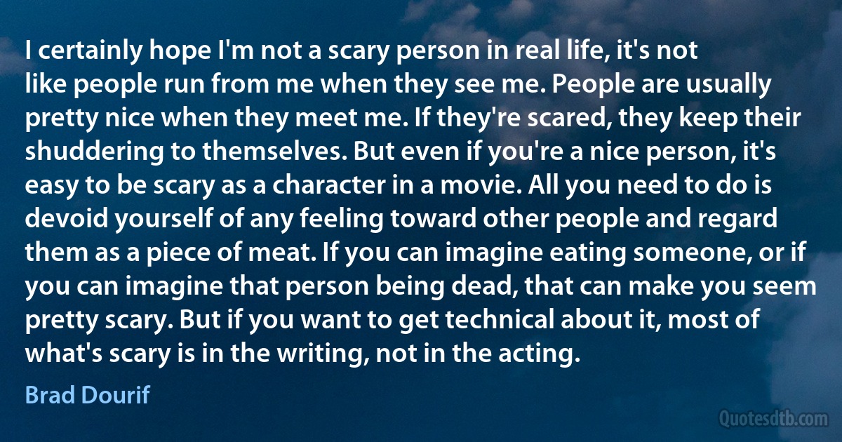 I certainly hope I'm not a scary person in real life, it's not like people run from me when they see me. People are usually pretty nice when they meet me. If they're scared, they keep their shuddering to themselves. But even if you're a nice person, it's easy to be scary as a character in a movie. All you need to do is devoid yourself of any feeling toward other people and regard them as a piece of meat. If you can imagine eating someone, or if you can imagine that person being dead, that can make you seem pretty scary. But if you want to get technical about it, most of what's scary is in the writing, not in the acting. (Brad Dourif)