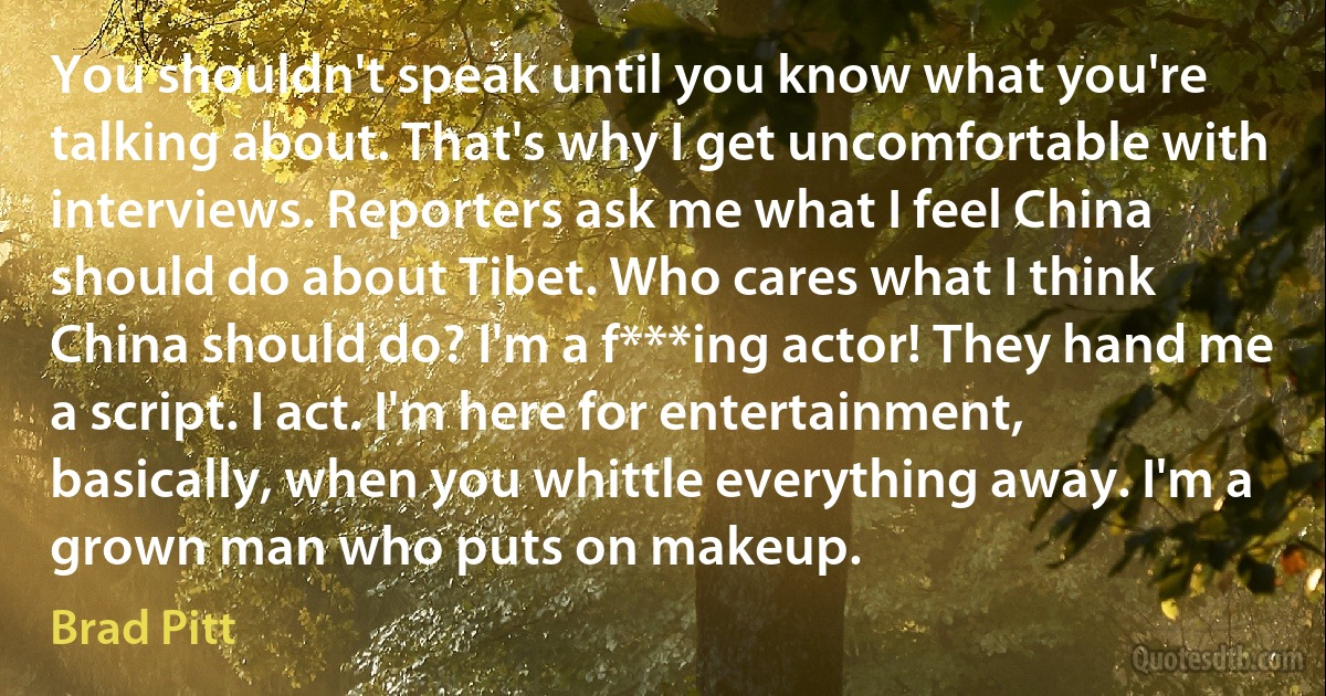 You shouldn't speak until you know what you're talking about. That's why I get uncomfortable with interviews. Reporters ask me what I feel China should do about Tibet. Who cares what I think China should do? I'm a f***ing actor! They hand me a script. I act. I'm here for entertainment, basically, when you whittle everything away. I'm a grown man who puts on makeup. (Brad Pitt)