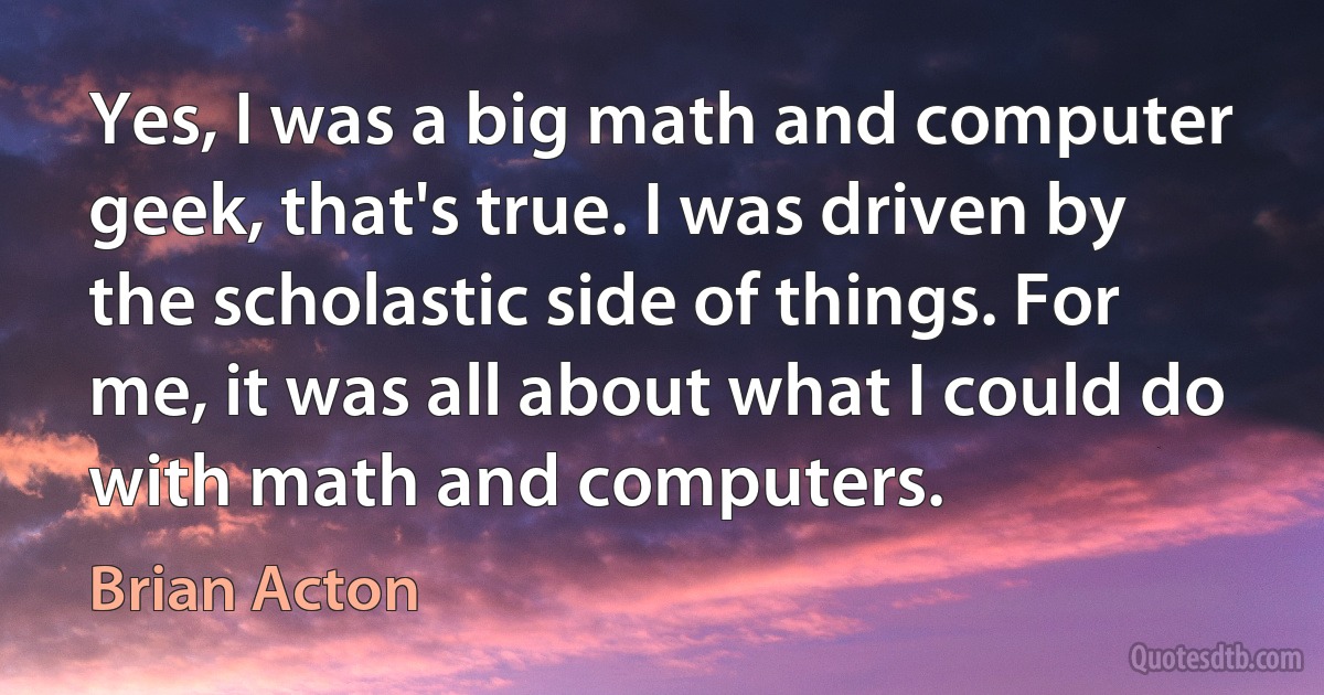 Yes, I was a big math and computer geek, that's true. I was driven by the scholastic side of things. For me, it was all about what I could do with math and computers. (Brian Acton)