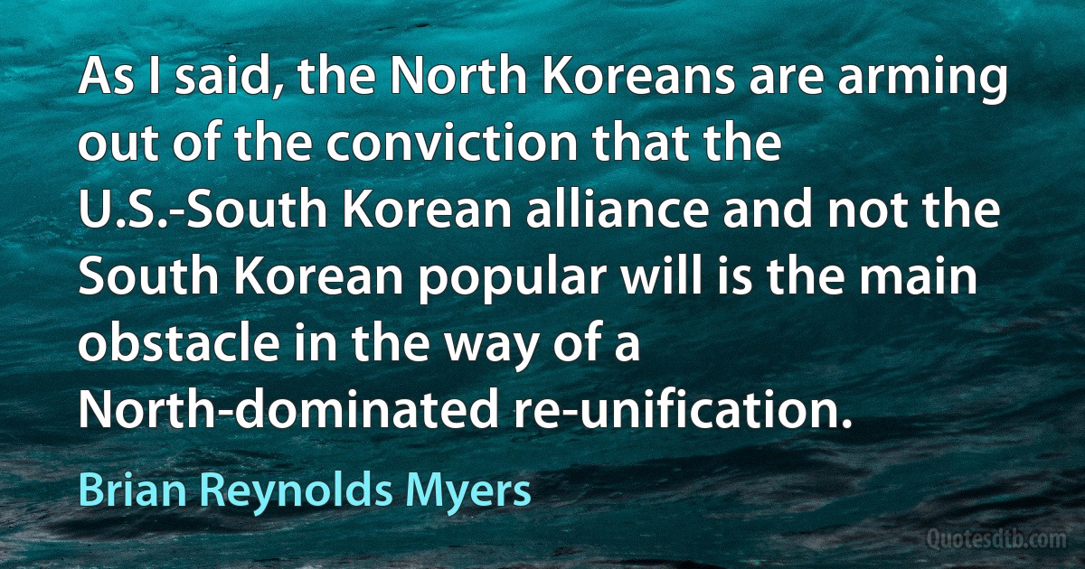 As I said, the North Koreans are arming out of the conviction that the U.S.-South Korean alliance and not the South Korean popular will is the main obstacle in the way of a North-dominated re-unification. (Brian Reynolds Myers)