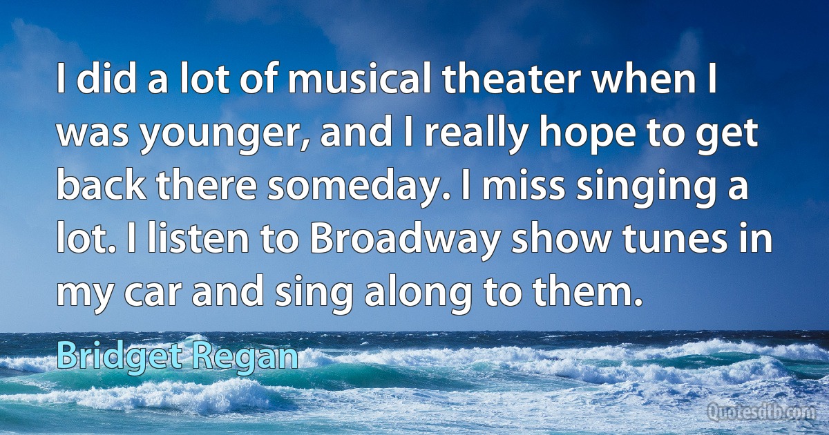 I did a lot of musical theater when I was younger, and I really hope to get back there someday. I miss singing a lot. I listen to Broadway show tunes in my car and sing along to them. (Bridget Regan)